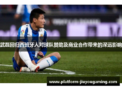 武磊回归西班牙人对球队赞助及商业合作带来的深远影响