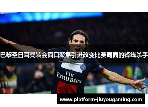 巴黎圣日耳曼转会窗口聚焦引进改变比赛局面的锋线杀手