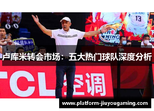 卢库米转会市场：五大热门球队深度分析