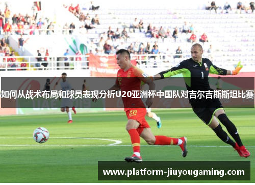 如何从战术布局和球员表现分析U20亚洲杯中国队对吉尔吉斯斯坦比赛