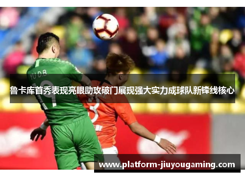 鲁卡库首秀表现亮眼助攻破门展现强大实力成球队新锋线核心