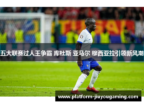 五大联赛过人王争霸 库杜斯 亚马尔 穆西亚拉引领新风潮