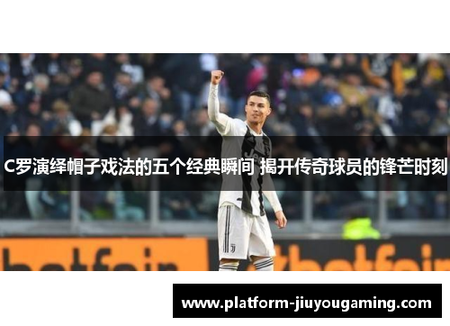 C罗演绎帽子戏法的五个经典瞬间 揭开传奇球员的锋芒时刻