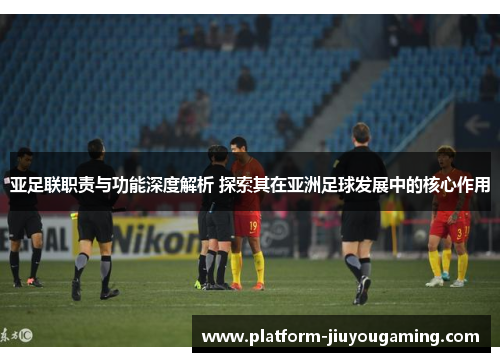 亚足联职责与功能深度解析 探索其在亚洲足球发展中的核心作用