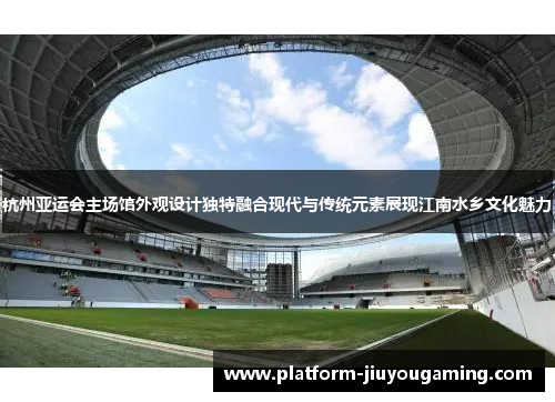 杭州亚运会主场馆外观设计独特融合现代与传统元素展现江南水乡文化魅力