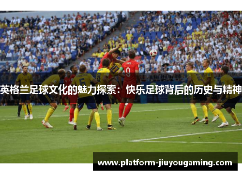 英格兰足球文化的魅力探索：快乐足球背后的历史与精神