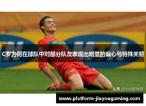 C罗为何在球队中对部分队友表现出明显的偏心与特殊关照